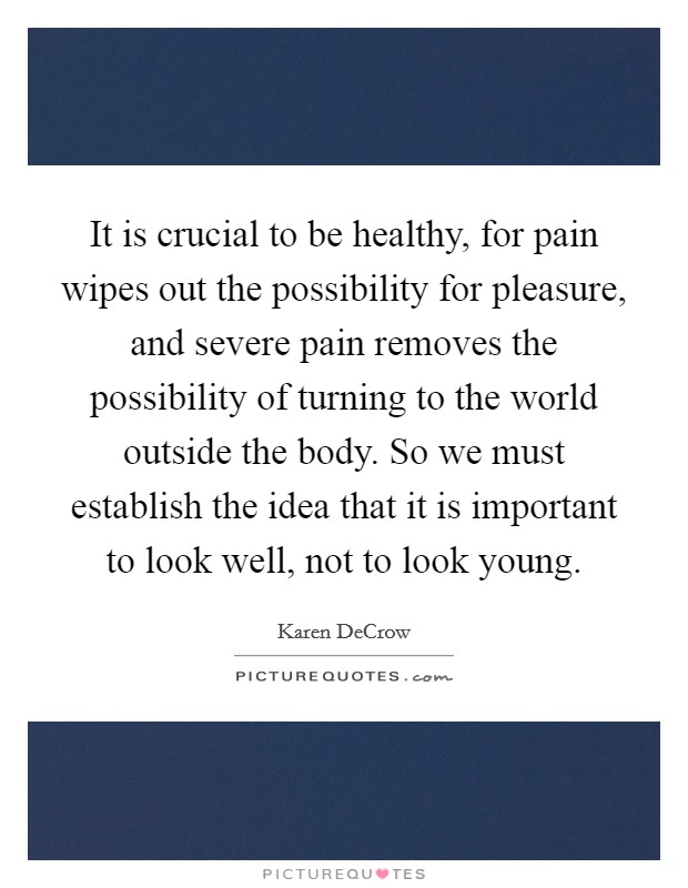 It is crucial to be healthy, for pain wipes out the possibility for pleasure, and severe pain removes the possibility of turning to the world outside the body. So we must establish the idea that it is important to look well, not to look young. Picture Quote #1