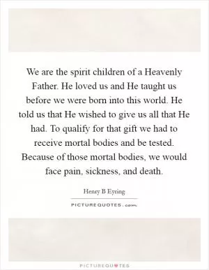 We are the spirit children of a Heavenly Father. He loved us and He taught us before we were born into this world. He told us that He wished to give us all that He had. To qualify for that gift we had to receive mortal bodies and be tested. Because of those mortal bodies, we would face pain, sickness, and death Picture Quote #1
