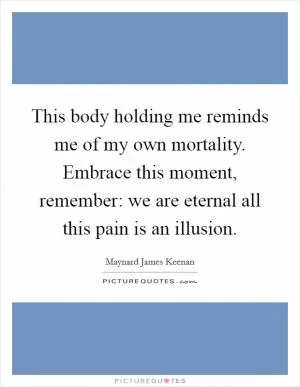 This body holding me reminds me of my own mortality. Embrace this moment, remember: we are eternal all this pain is an illusion Picture Quote #1