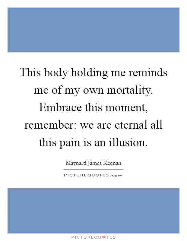 This body holding me reminds me of my own mortality. Embrace this moment, remember: we are eternal all this pain is an illusion. Picture Quote #1