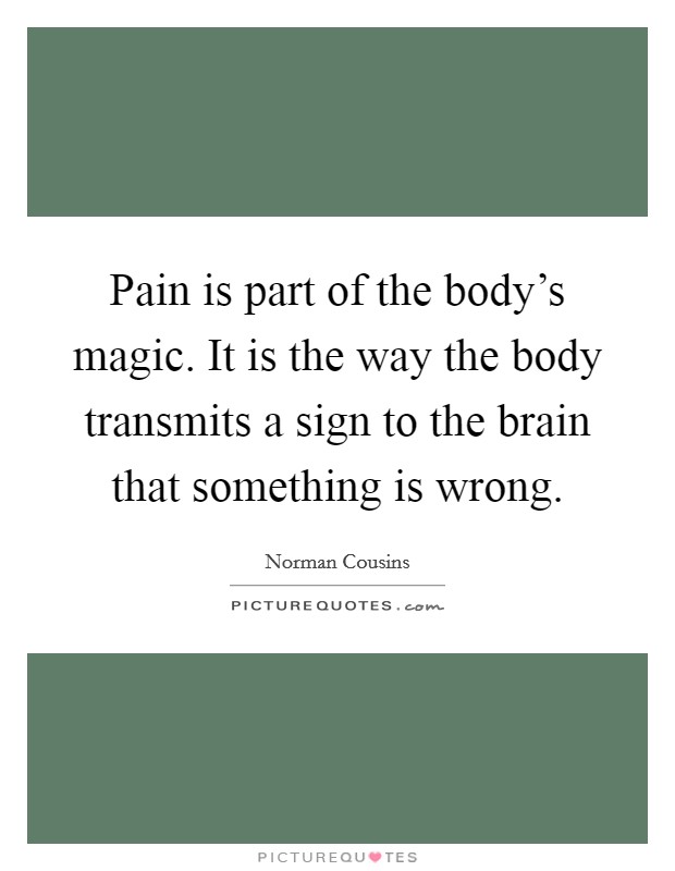 Pain is part of the body's magic. It is the way the body transmits a sign to the brain that something is wrong. Picture Quote #1
