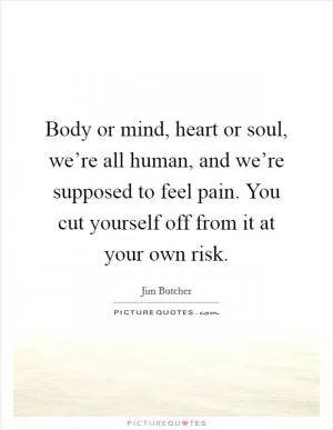 Body or mind, heart or soul, we’re all human, and we’re supposed to feel pain. You cut yourself off from it at your own risk Picture Quote #1