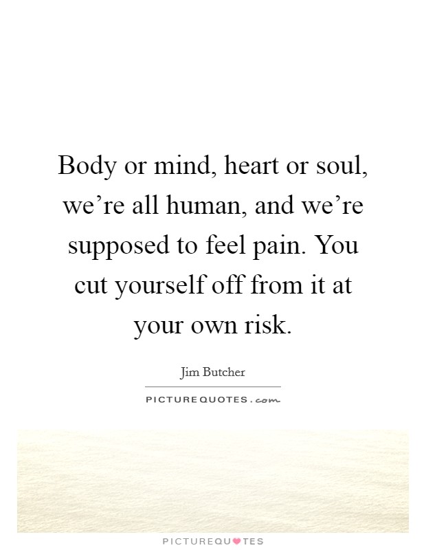 Body or mind, heart or soul, we're all human, and we're supposed to feel pain. You cut yourself off from it at your own risk. Picture Quote #1