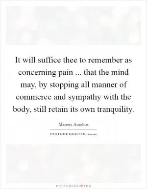 It will suffice thee to remember as concerning pain ... that the mind may, by stopping all manner of commerce and sympathy with the body, still retain its own tranquility Picture Quote #1