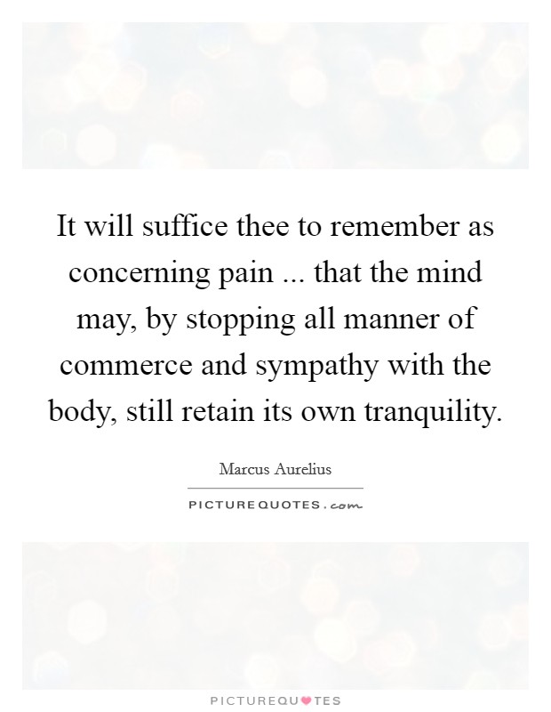 It will suffice thee to remember as concerning pain ... that the mind may, by stopping all manner of commerce and sympathy with the body, still retain its own tranquility. Picture Quote #1