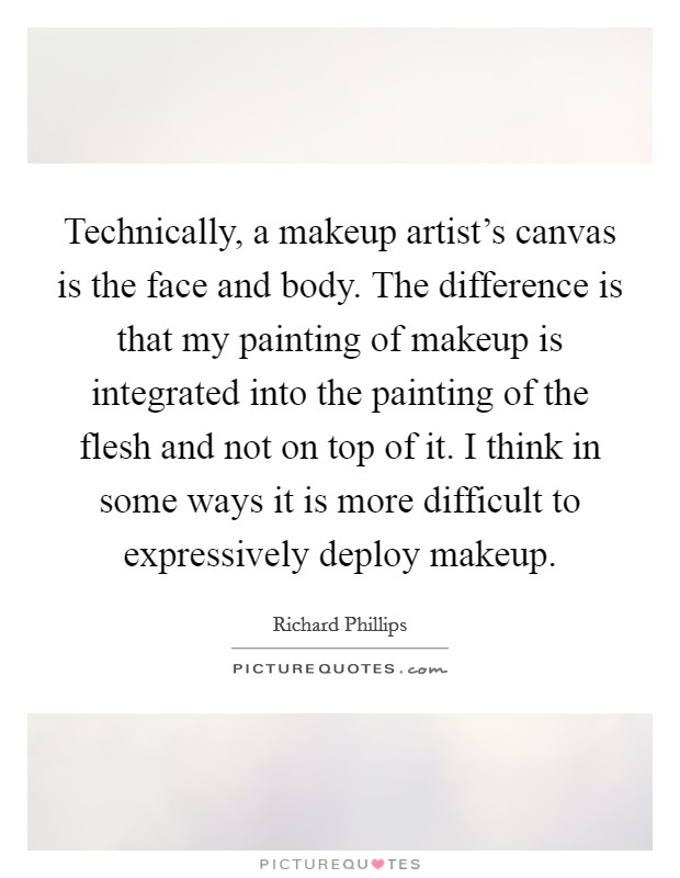 Technically, a makeup artist's canvas is the face and body. The difference is that my painting of makeup is integrated into the painting of the flesh and not on top of it. I think in some ways it is more difficult to expressively deploy makeup. Picture Quote #1