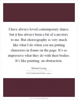 I have always loved contemporary dance, but it has always been a bit of a mystery to me. But choreography is very much like what I do when you are putting characters in frame on the page. It’s so impressive what they do with their bodies. It’s like painting: an abstraction Picture Quote #1