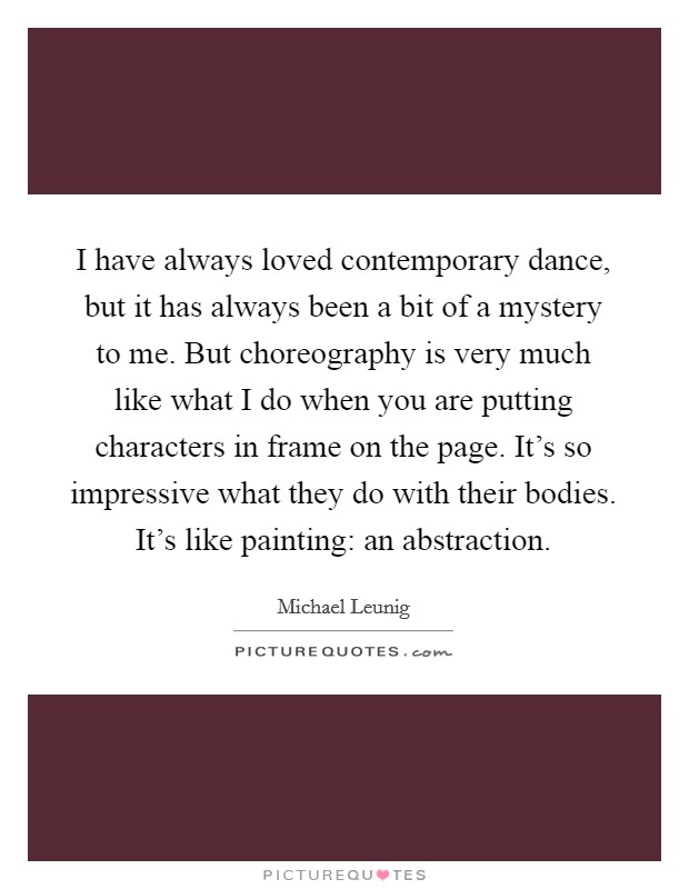 I have always loved contemporary dance, but it has always been a bit of a mystery to me. But choreography is very much like what I do when you are putting characters in frame on the page. It's so impressive what they do with their bodies. It's like painting: an abstraction. Picture Quote #1