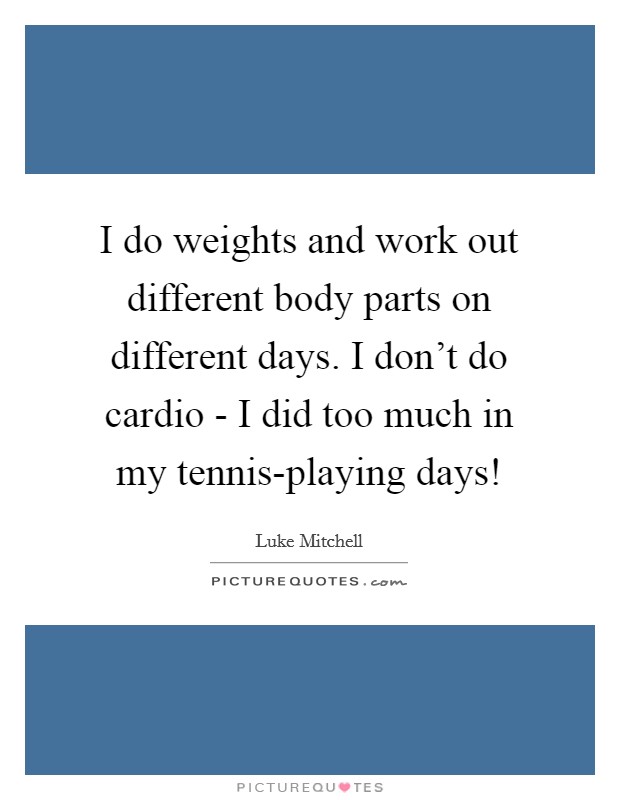 I do weights and work out different body parts on different days. I don't do cardio - I did too much in my tennis-playing days! Picture Quote #1