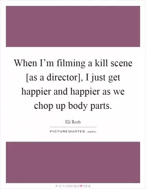 When I’m filming a kill scene [as a director], I just get happier and happier as we chop up body parts Picture Quote #1