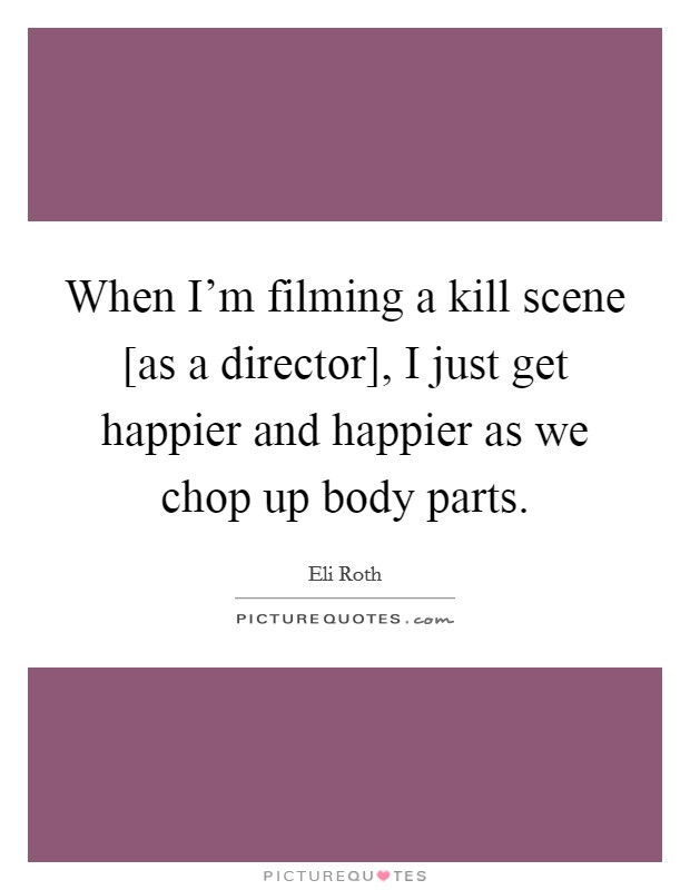 When I'm filming a kill scene [as a director], I just get happier and happier as we chop up body parts. Picture Quote #1
