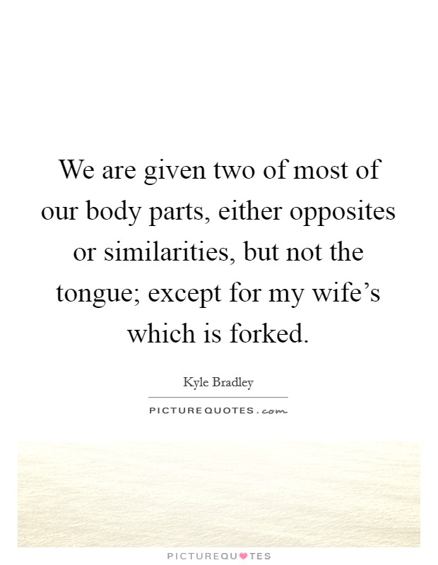 We are given two of most of our body parts, either opposites or similarities, but not the tongue; except for my wife's which is forked. Picture Quote #1