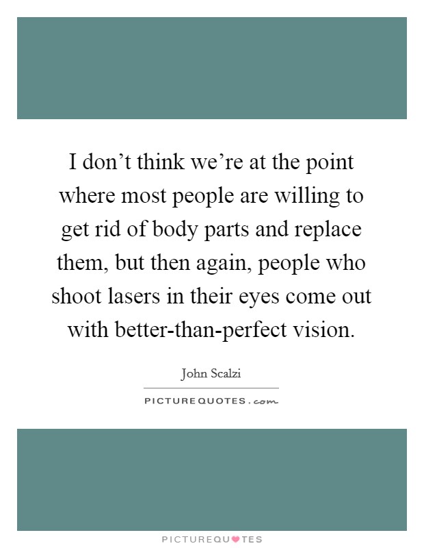 I don't think we're at the point where most people are willing to get rid of body parts and replace them, but then again, people who shoot lasers in their eyes come out with better-than-perfect vision. Picture Quote #1