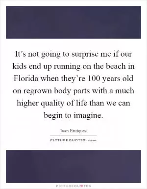 It’s not going to surprise me if our kids end up running on the beach in Florida when they’re 100 years old on regrown body parts with a much higher quality of life than we can begin to imagine Picture Quote #1