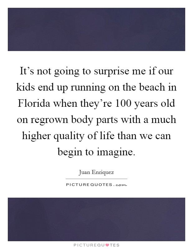 It's not going to surprise me if our kids end up running on the beach in Florida when they're 100 years old on regrown body parts with a much higher quality of life than we can begin to imagine. Picture Quote #1
