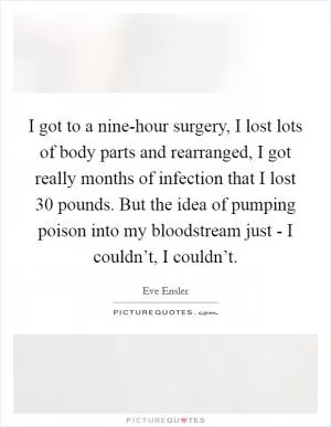 I got to a nine-hour surgery, I lost lots of body parts and rearranged, I got really months of infection that I lost 30 pounds. But the idea of pumping poison into my bloodstream just - I couldn’t, I couldn’t Picture Quote #1
