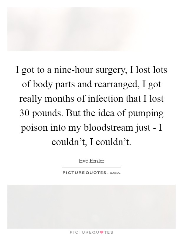 I got to a nine-hour surgery, I lost lots of body parts and rearranged, I got really months of infection that I lost 30 pounds. But the idea of pumping poison into my bloodstream just - I couldn't, I couldn't. Picture Quote #1