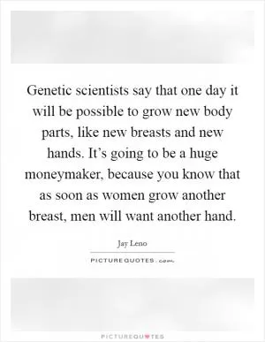 Genetic scientists say that one day it will be possible to grow new body parts, like new breasts and new hands. It’s going to be a huge moneymaker, because you know that as soon as women grow another breast, men will want another hand Picture Quote #1