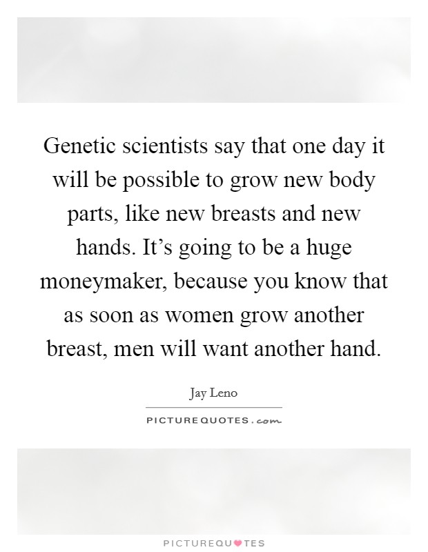 Genetic scientists say that one day it will be possible to grow new body parts, like new breasts and new hands. It's going to be a huge moneymaker, because you know that as soon as women grow another breast, men will want another hand. Picture Quote #1
