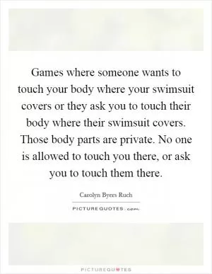 Games where someone wants to touch your body where your swimsuit covers or they ask you to touch their body where their swimsuit covers. Those body parts are private. No one is allowed to touch you there, or ask you to touch them there Picture Quote #1