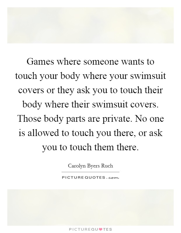 Games where someone wants to touch your body where your swimsuit covers or they ask you to touch their body where their swimsuit covers. Those body parts are private. No one is allowed to touch you there, or ask you to touch them there. Picture Quote #1