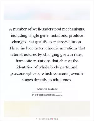 A number of well-understood mechanisms, including single gene mutations, produce changes that qualify as macroevolution. These include heterochronic mutations that alter structures by changing growth rates, homeotic mutations that change the identities of whole body parts, and paedomorphosis, which converts juvenile stages directly to adult ones Picture Quote #1