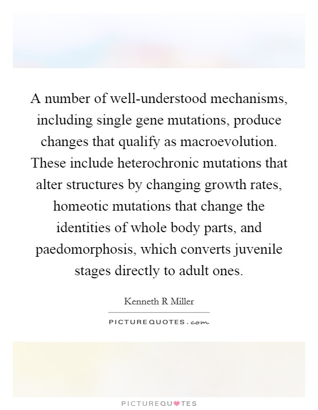 A number of well-understood mechanisms, including single gene mutations, produce changes that qualify as macroevolution. These include heterochronic mutations that alter structures by changing growth rates, homeotic mutations that change the identities of whole body parts, and paedomorphosis, which converts juvenile stages directly to adult ones. Picture Quote #1