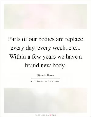 Parts of our bodies are replace every day, every week..etc... Within a few years we have a brand new body Picture Quote #1