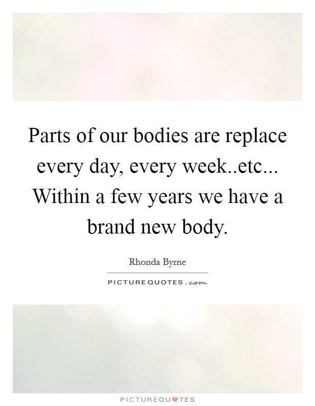 Parts of our bodies are replace every day, every week..etc... Within a few years we have a brand new body. Picture Quote #1