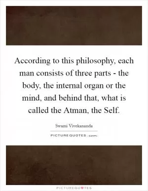 According to this philosophy, each man consists of three parts - the body, the internal organ or the mind, and behind that, what is called the Atman, the Self Picture Quote #1