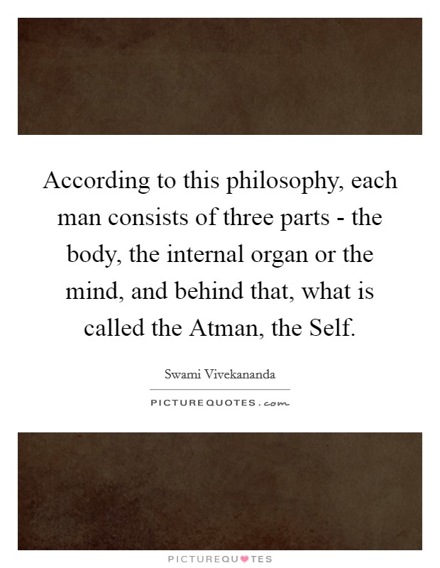According to this philosophy, each man consists of three parts - the body, the internal organ or the mind, and behind that, what is called the Atman, the Self. Picture Quote #1