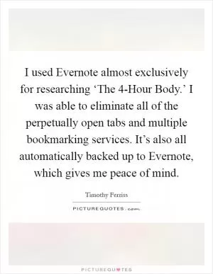I used Evernote almost exclusively for researching ‘The 4-Hour Body.’ I was able to eliminate all of the perpetually open tabs and multiple bookmarking services. It’s also all automatically backed up to Evernote, which gives me peace of mind Picture Quote #1