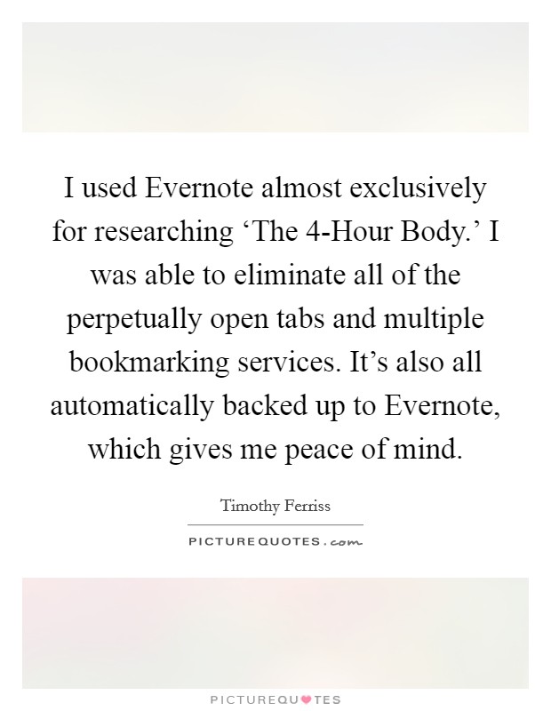 I used Evernote almost exclusively for researching ‘The 4-Hour Body.' I was able to eliminate all of the perpetually open tabs and multiple bookmarking services. It's also all automatically backed up to Evernote, which gives me peace of mind. Picture Quote #1