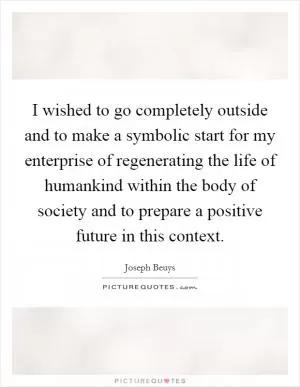 I wished to go completely outside and to make a symbolic start for my enterprise of regenerating the life of humankind within the body of society and to prepare a positive future in this context Picture Quote #1