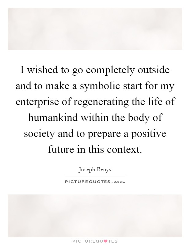 I wished to go completely outside and to make a symbolic start for my enterprise of regenerating the life of humankind within the body of society and to prepare a positive future in this context. Picture Quote #1