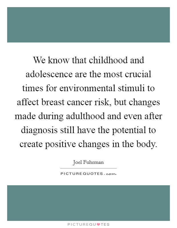 We know that childhood and adolescence are the most crucial times for environmental stimuli to affect breast cancer risk, but changes made during adulthood and even after diagnosis still have the potential to create positive changes in the body. Picture Quote #1