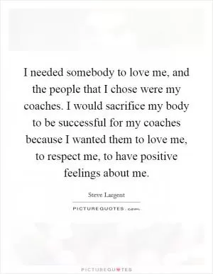 I needed somebody to love me, and the people that I chose were my coaches. I would sacrifice my body to be successful for my coaches because I wanted them to love me, to respect me, to have positive feelings about me Picture Quote #1