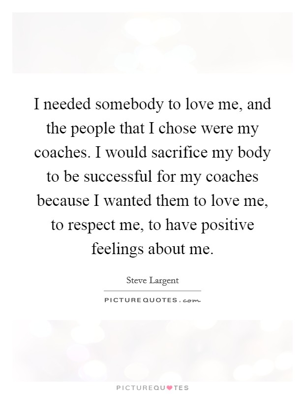 I needed somebody to love me, and the people that I chose were my coaches. I would sacrifice my body to be successful for my coaches because I wanted them to love me, to respect me, to have positive feelings about me. Picture Quote #1
