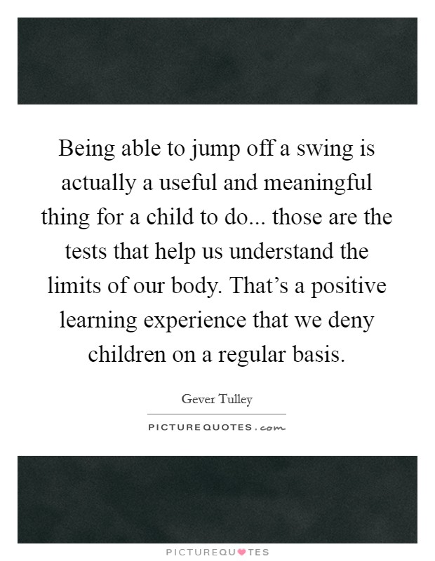 Being able to jump off a swing is actually a useful and meaningful thing for a child to do... those are the tests that help us understand the limits of our body. That’s a positive learning experience that we deny children on a regular basis Picture Quote #1