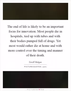 The end of life is likely to be an important focus for innovation. Most people die in hospitals, tied up with tubes and with their bodies pumped full of drugs. Yet most would rather die at home and with more control over the timing and manner of their death Picture Quote #1