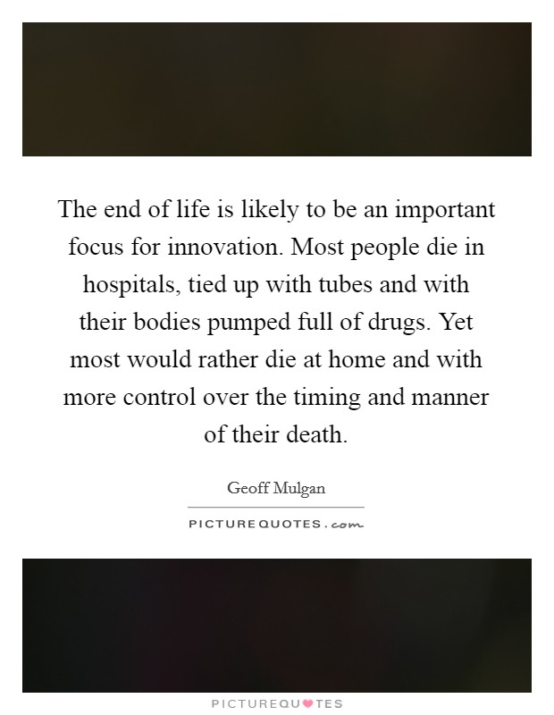 The end of life is likely to be an important focus for innovation. Most people die in hospitals, tied up with tubes and with their bodies pumped full of drugs. Yet most would rather die at home and with more control over the timing and manner of their death. Picture Quote #1