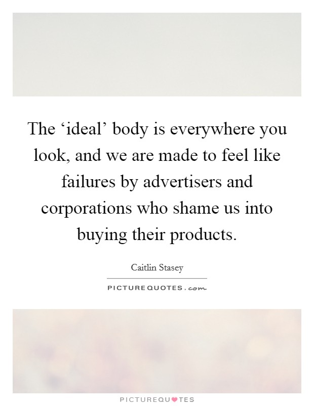 The ‘ideal' body is everywhere you look, and we are made to feel like failures by advertisers and corporations who shame us into buying their products. Picture Quote #1