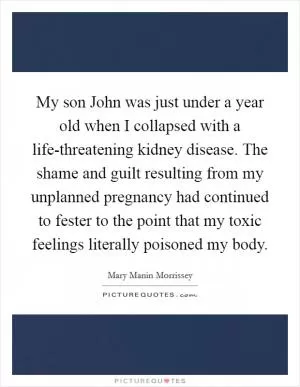 My son John was just under a year old when I collapsed with a life-threatening kidney disease. The shame and guilt resulting from my unplanned pregnancy had continued to fester to the point that my toxic feelings literally poisoned my body Picture Quote #1