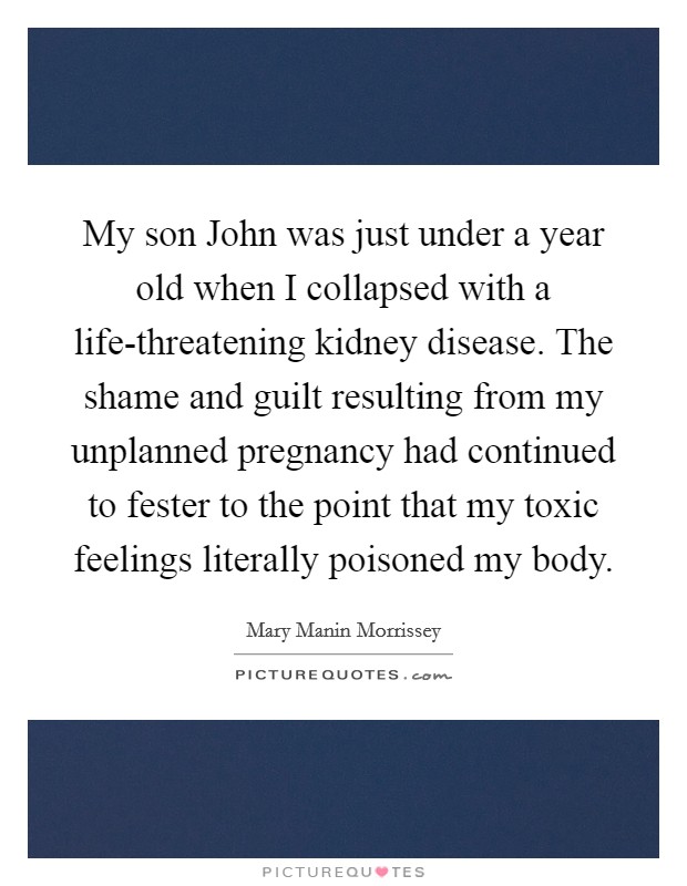 My son John was just under a year old when I collapsed with a life-threatening kidney disease. The shame and guilt resulting from my unplanned pregnancy had continued to fester to the point that my toxic feelings literally poisoned my body. Picture Quote #1