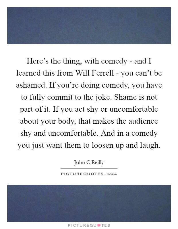 Here's the thing, with comedy - and I learned this from Will Ferrell - you can't be ashamed. If you're doing comedy, you have to fully commit to the joke. Shame is not part of it. If you act shy or uncomfortable about your body, that makes the audience shy and uncomfortable. And in a comedy you just want them to loosen up and laugh. Picture Quote #1