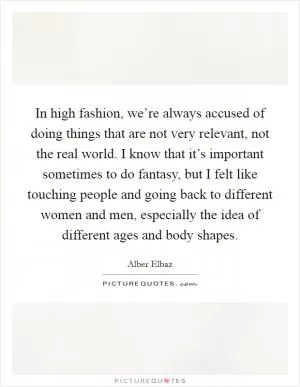 In high fashion, we’re always accused of doing things that are not very relevant, not the real world. I know that it’s important sometimes to do fantasy, but I felt like touching people and going back to different women and men, especially the idea of different ages and body shapes Picture Quote #1