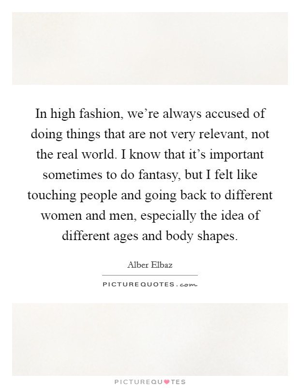 In high fashion, we're always accused of doing things that are not very relevant, not the real world. I know that it's important sometimes to do fantasy, but I felt like touching people and going back to different women and men, especially the idea of different ages and body shapes. Picture Quote #1