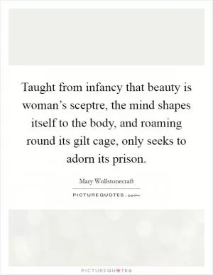 Taught from infancy that beauty is woman’s sceptre, the mind shapes itself to the body, and roaming round its gilt cage, only seeks to adorn its prison Picture Quote #1