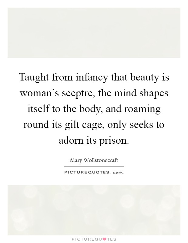 Taught from infancy that beauty is woman's sceptre, the mind shapes itself to the body, and roaming round its gilt cage, only seeks to adorn its prison. Picture Quote #1