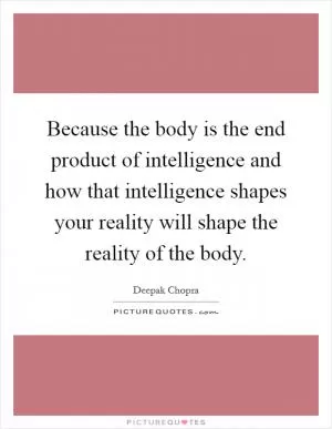 Because the body is the end product of intelligence and how that intelligence shapes your reality will shape the reality of the body Picture Quote #1